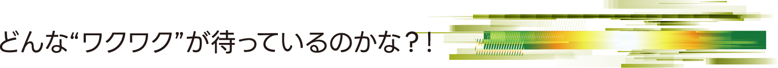 どんな“ワクワク”が待っているのかな？！